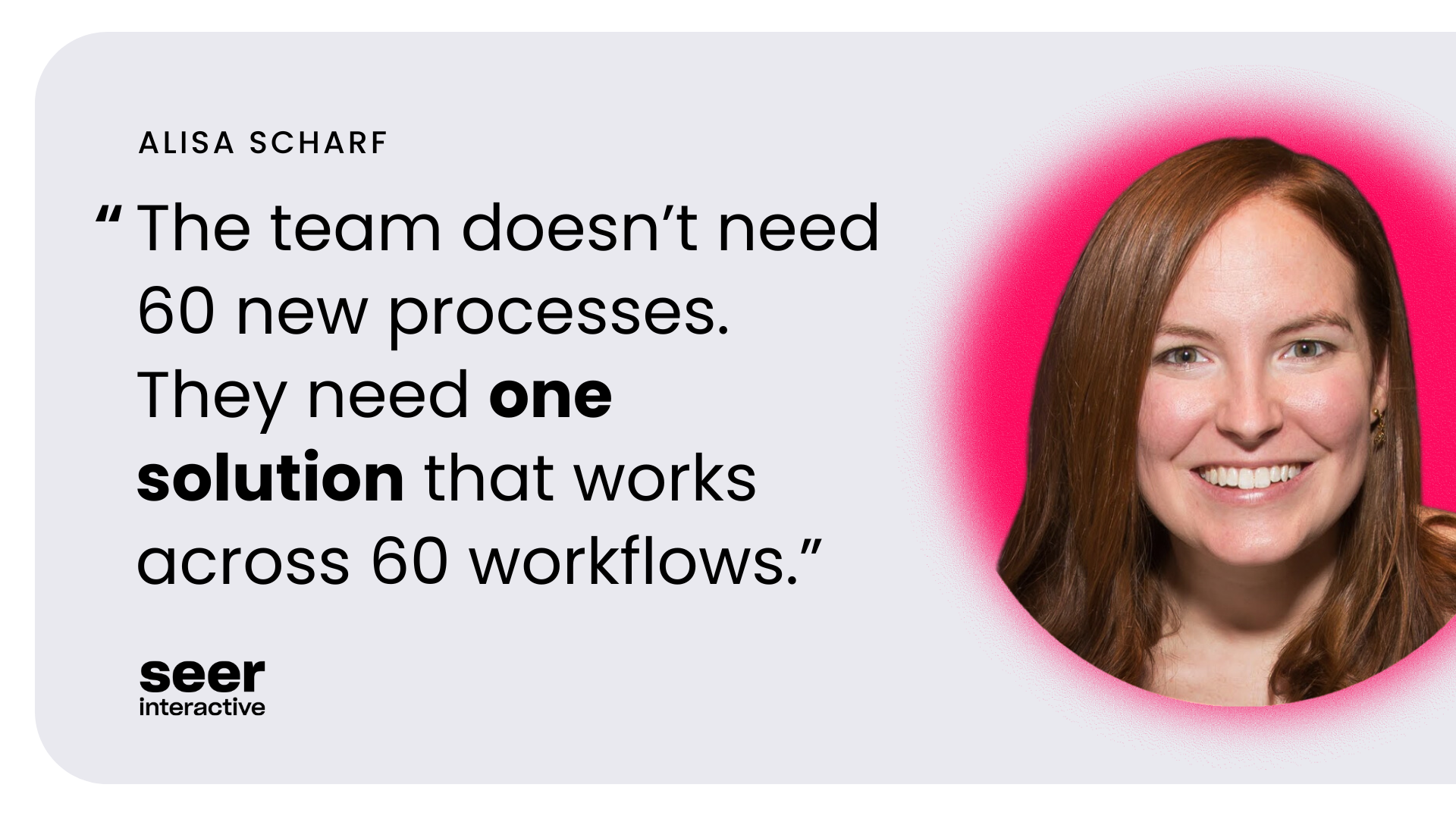 The team doesn’t need 60 new processes. They need one solution that works across 60 workflows.”